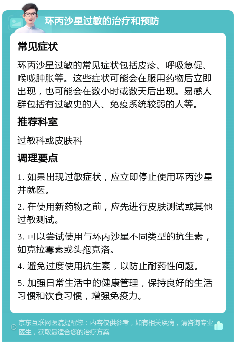 环丙沙星过敏的治疗和预防 常见症状 环丙沙星过敏的常见症状包括皮疹、呼吸急促、喉咙肿胀等。这些症状可能会在服用药物后立即出现，也可能会在数小时或数天后出现。易感人群包括有过敏史的人、免疫系统较弱的人等。 推荐科室 过敏科或皮肤科 调理要点 1. 如果出现过敏症状，应立即停止使用环丙沙星并就医。 2. 在使用新药物之前，应先进行皮肤测试或其他过敏测试。 3. 可以尝试使用与环丙沙星不同类型的抗生素，如克拉霉素或头孢克洛。 4. 避免过度使用抗生素，以防止耐药性问题。 5. 加强日常生活中的健康管理，保持良好的生活习惯和饮食习惯，增强免疫力。