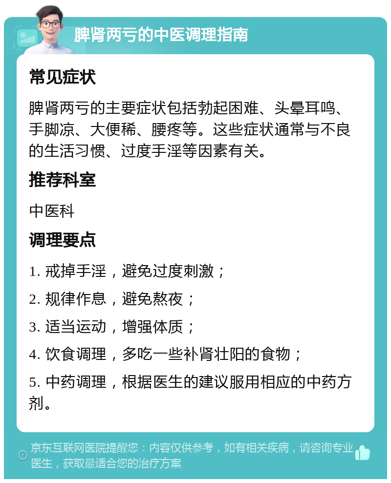 脾肾两亏的中医调理指南 常见症状 脾肾两亏的主要症状包括勃起困难、头晕耳鸣、手脚凉、大便稀、腰疼等。这些症状通常与不良的生活习惯、过度手淫等因素有关。 推荐科室 中医科 调理要点 1. 戒掉手淫，避免过度刺激； 2. 规律作息，避免熬夜； 3. 适当运动，增强体质； 4. 饮食调理，多吃一些补肾壮阳的食物； 5. 中药调理，根据医生的建议服用相应的中药方剂。