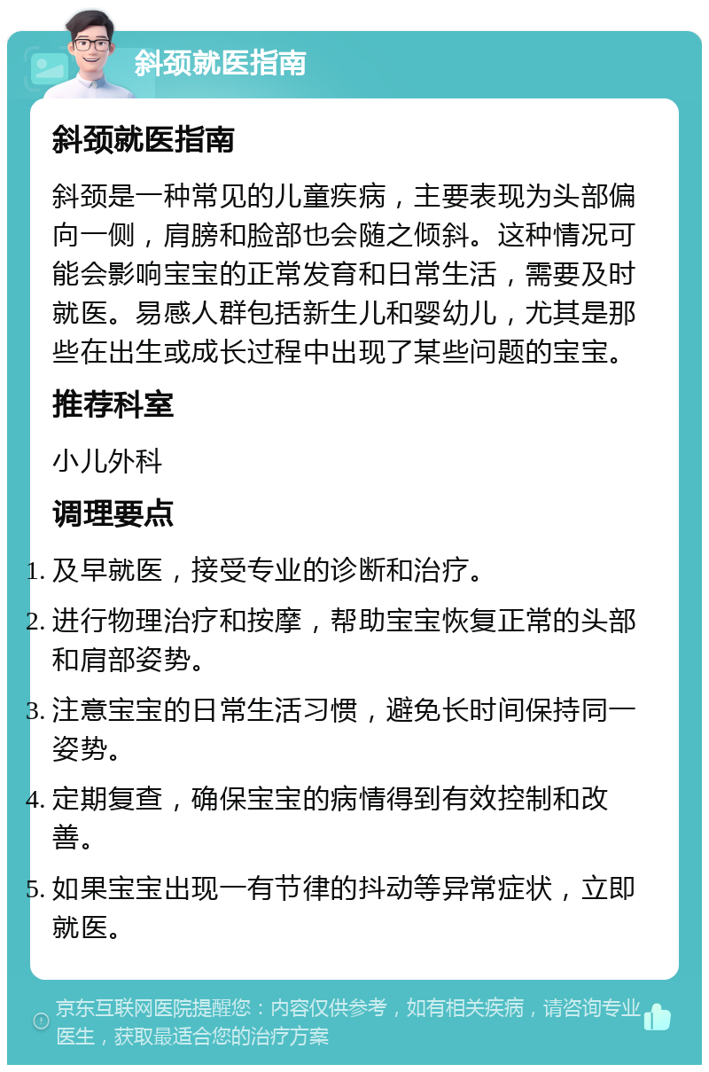 斜颈就医指南 斜颈就医指南 斜颈是一种常见的儿童疾病，主要表现为头部偏向一侧，肩膀和脸部也会随之倾斜。这种情况可能会影响宝宝的正常发育和日常生活，需要及时就医。易感人群包括新生儿和婴幼儿，尤其是那些在出生或成长过程中出现了某些问题的宝宝。 推荐科室 小儿外科 调理要点 及早就医，接受专业的诊断和治疗。 进行物理治疗和按摩，帮助宝宝恢复正常的头部和肩部姿势。 注意宝宝的日常生活习惯，避免长时间保持同一姿势。 定期复查，确保宝宝的病情得到有效控制和改善。 如果宝宝出现一有节律的抖动等异常症状，立即就医。