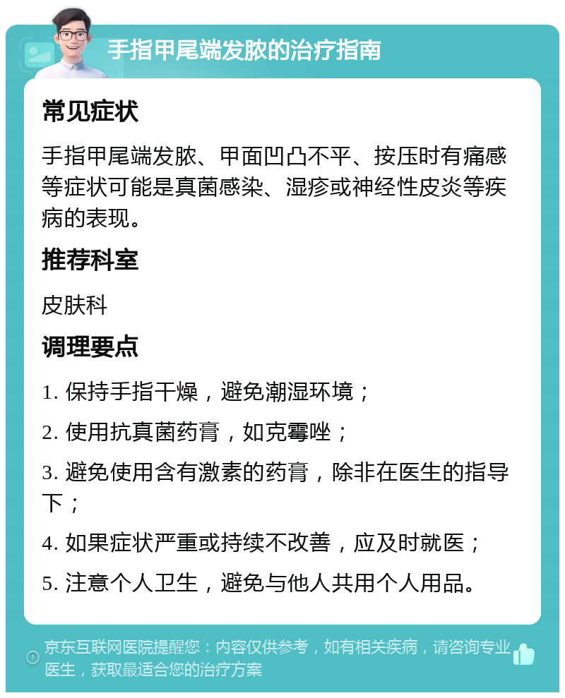 手指甲尾端发脓的治疗指南 常见症状 手指甲尾端发脓、甲面凹凸不平、按压时有痛感等症状可能是真菌感染、湿疹或神经性皮炎等疾病的表现。 推荐科室 皮肤科 调理要点 1. 保持手指干燥，避免潮湿环境； 2. 使用抗真菌药膏，如克霉唑； 3. 避免使用含有激素的药膏，除非在医生的指导下； 4. 如果症状严重或持续不改善，应及时就医； 5. 注意个人卫生，避免与他人共用个人用品。