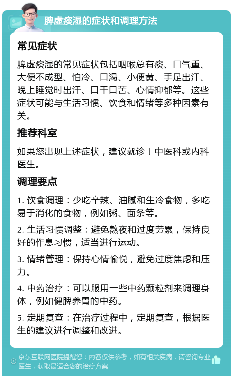 脾虚痰湿的症状和调理方法 常见症状 脾虚痰湿的常见症状包括咽喉总有痰、口气重、大便不成型、怕冷、口渴、小便黄、手足出汗、晚上睡觉时出汗、口干口苦、心情抑郁等。这些症状可能与生活习惯、饮食和情绪等多种因素有关。 推荐科室 如果您出现上述症状，建议就诊于中医科或内科医生。 调理要点 1. 饮食调理：少吃辛辣、油腻和生冷食物，多吃易于消化的食物，例如粥、面条等。 2. 生活习惯调整：避免熬夜和过度劳累，保持良好的作息习惯，适当进行运动。 3. 情绪管理：保持心情愉悦，避免过度焦虑和压力。 4. 中药治疗：可以服用一些中药颗粒剂来调理身体，例如健脾养胃的中药。 5. 定期复查：在治疗过程中，定期复查，根据医生的建议进行调整和改进。