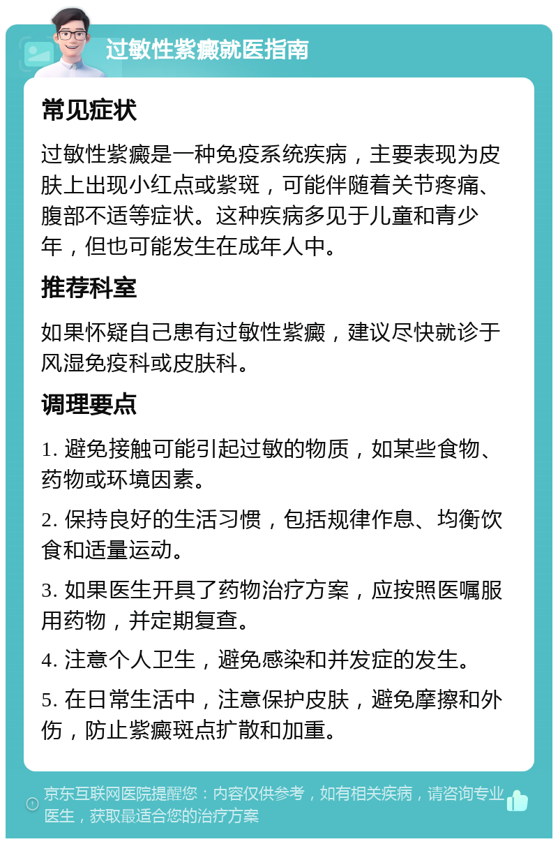 过敏性紫癜就医指南 常见症状 过敏性紫癜是一种免疫系统疾病，主要表现为皮肤上出现小红点或紫斑，可能伴随着关节疼痛、腹部不适等症状。这种疾病多见于儿童和青少年，但也可能发生在成年人中。 推荐科室 如果怀疑自己患有过敏性紫癜，建议尽快就诊于风湿免疫科或皮肤科。 调理要点 1. 避免接触可能引起过敏的物质，如某些食物、药物或环境因素。 2. 保持良好的生活习惯，包括规律作息、均衡饮食和适量运动。 3. 如果医生开具了药物治疗方案，应按照医嘱服用药物，并定期复查。 4. 注意个人卫生，避免感染和并发症的发生。 5. 在日常生活中，注意保护皮肤，避免摩擦和外伤，防止紫癜斑点扩散和加重。