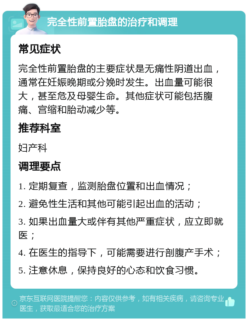 完全性前置胎盘的治疗和调理 常见症状 完全性前置胎盘的主要症状是无痛性阴道出血，通常在妊娠晚期或分娩时发生。出血量可能很大，甚至危及母婴生命。其他症状可能包括腹痛、宫缩和胎动减少等。 推荐科室 妇产科 调理要点 1. 定期复查，监测胎盘位置和出血情况； 2. 避免性生活和其他可能引起出血的活动； 3. 如果出血量大或伴有其他严重症状，应立即就医； 4. 在医生的指导下，可能需要进行剖腹产手术； 5. 注意休息，保持良好的心态和饮食习惯。