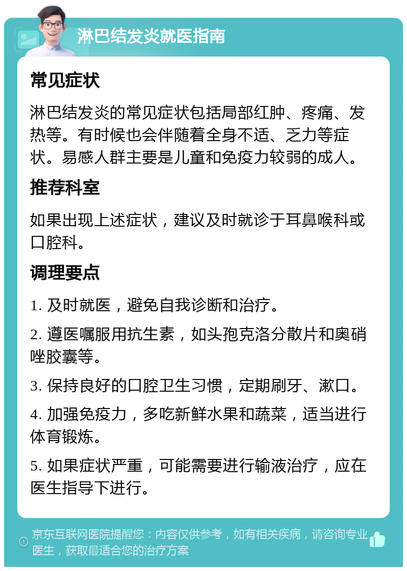 淋巴结发炎就医指南 常见症状 淋巴结发炎的常见症状包括局部红肿、疼痛、发热等。有时候也会伴随着全身不适、乏力等症状。易感人群主要是儿童和免疫力较弱的成人。 推荐科室 如果出现上述症状，建议及时就诊于耳鼻喉科或口腔科。 调理要点 1. 及时就医，避免自我诊断和治疗。 2. 遵医嘱服用抗生素，如头孢克洛分散片和奥硝唑胶囊等。 3. 保持良好的口腔卫生习惯，定期刷牙、漱口。 4. 加强免疫力，多吃新鲜水果和蔬菜，适当进行体育锻炼。 5. 如果症状严重，可能需要进行输液治疗，应在医生指导下进行。