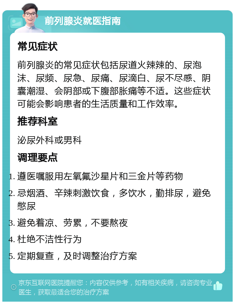 前列腺炎就医指南 常见症状 前列腺炎的常见症状包括尿道火辣辣的、尿泡沫、尿频、尿急、尿痛、尿滴白、尿不尽感、阴囊潮湿、会阴部或下腹部胀痛等不适。这些症状可能会影响患者的生活质量和工作效率。 推荐科室 泌尿外科或男科 调理要点 遵医嘱服用左氧氟沙星片和三金片等药物 忌烟酒、辛辣刺激饮食，多饮水，勤排尿，避免憋尿 避免着凉、劳累，不要熬夜 杜绝不洁性行为 定期复查，及时调整治疗方案