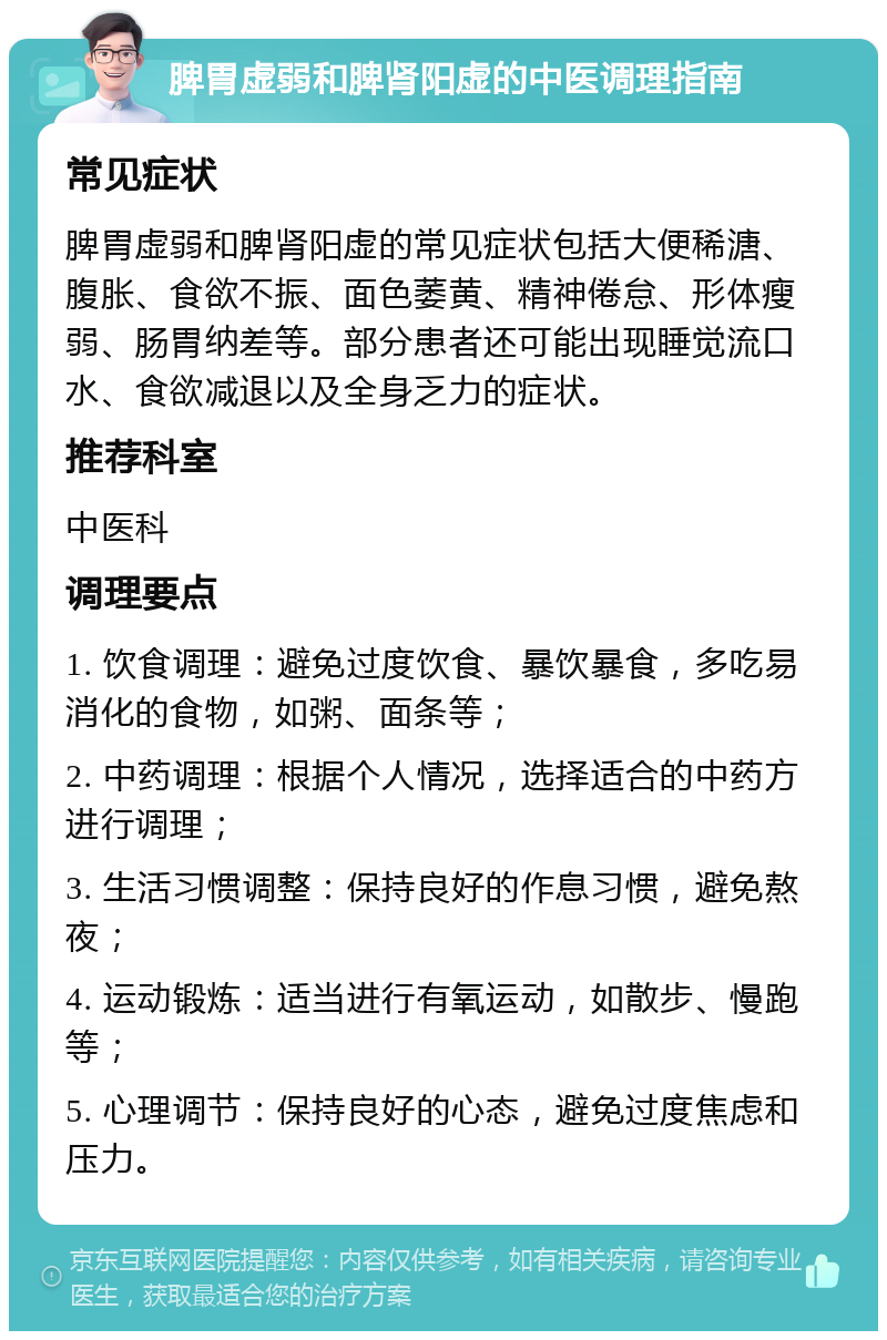 脾胃虚弱和脾肾阳虚的中医调理指南 常见症状 脾胃虚弱和脾肾阳虚的常见症状包括大便稀溏、腹胀、食欲不振、面色萎黄、精神倦怠、形体瘦弱、肠胃纳差等。部分患者还可能出现睡觉流口水、食欲减退以及全身乏力的症状。 推荐科室 中医科 调理要点 1. 饮食调理：避免过度饮食、暴饮暴食，多吃易消化的食物，如粥、面条等； 2. 中药调理：根据个人情况，选择适合的中药方进行调理； 3. 生活习惯调整：保持良好的作息习惯，避免熬夜； 4. 运动锻炼：适当进行有氧运动，如散步、慢跑等； 5. 心理调节：保持良好的心态，避免过度焦虑和压力。