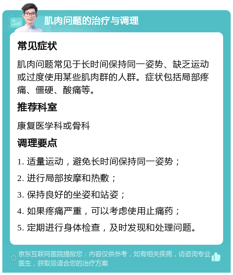 肌肉问题的治疗与调理 常见症状 肌肉问题常见于长时间保持同一姿势、缺乏运动或过度使用某些肌肉群的人群。症状包括局部疼痛、僵硬、酸痛等。 推荐科室 康复医学科或骨科 调理要点 1. 适量运动，避免长时间保持同一姿势； 2. 进行局部按摩和热敷； 3. 保持良好的坐姿和站姿； 4. 如果疼痛严重，可以考虑使用止痛药； 5. 定期进行身体检查，及时发现和处理问题。