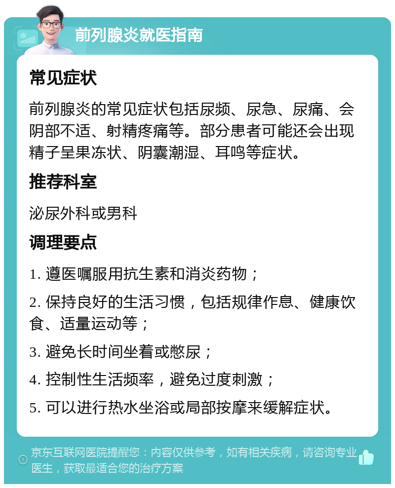 前列腺炎就医指南 常见症状 前列腺炎的常见症状包括尿频、尿急、尿痛、会阴部不适、射精疼痛等。部分患者可能还会出现精子呈果冻状、阴囊潮湿、耳鸣等症状。 推荐科室 泌尿外科或男科 调理要点 1. 遵医嘱服用抗生素和消炎药物； 2. 保持良好的生活习惯，包括规律作息、健康饮食、适量运动等； 3. 避免长时间坐着或憋尿； 4. 控制性生活频率，避免过度刺激； 5. 可以进行热水坐浴或局部按摩来缓解症状。