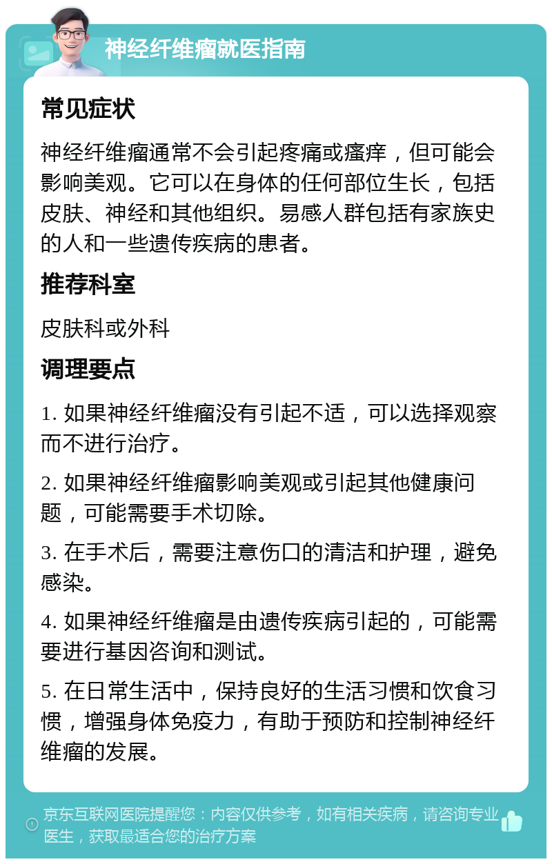 神经纤维瘤就医指南 常见症状 神经纤维瘤通常不会引起疼痛或瘙痒，但可能会影响美观。它可以在身体的任何部位生长，包括皮肤、神经和其他组织。易感人群包括有家族史的人和一些遗传疾病的患者。 推荐科室 皮肤科或外科 调理要点 1. 如果神经纤维瘤没有引起不适，可以选择观察而不进行治疗。 2. 如果神经纤维瘤影响美观或引起其他健康问题，可能需要手术切除。 3. 在手术后，需要注意伤口的清洁和护理，避免感染。 4. 如果神经纤维瘤是由遗传疾病引起的，可能需要进行基因咨询和测试。 5. 在日常生活中，保持良好的生活习惯和饮食习惯，增强身体免疫力，有助于预防和控制神经纤维瘤的发展。