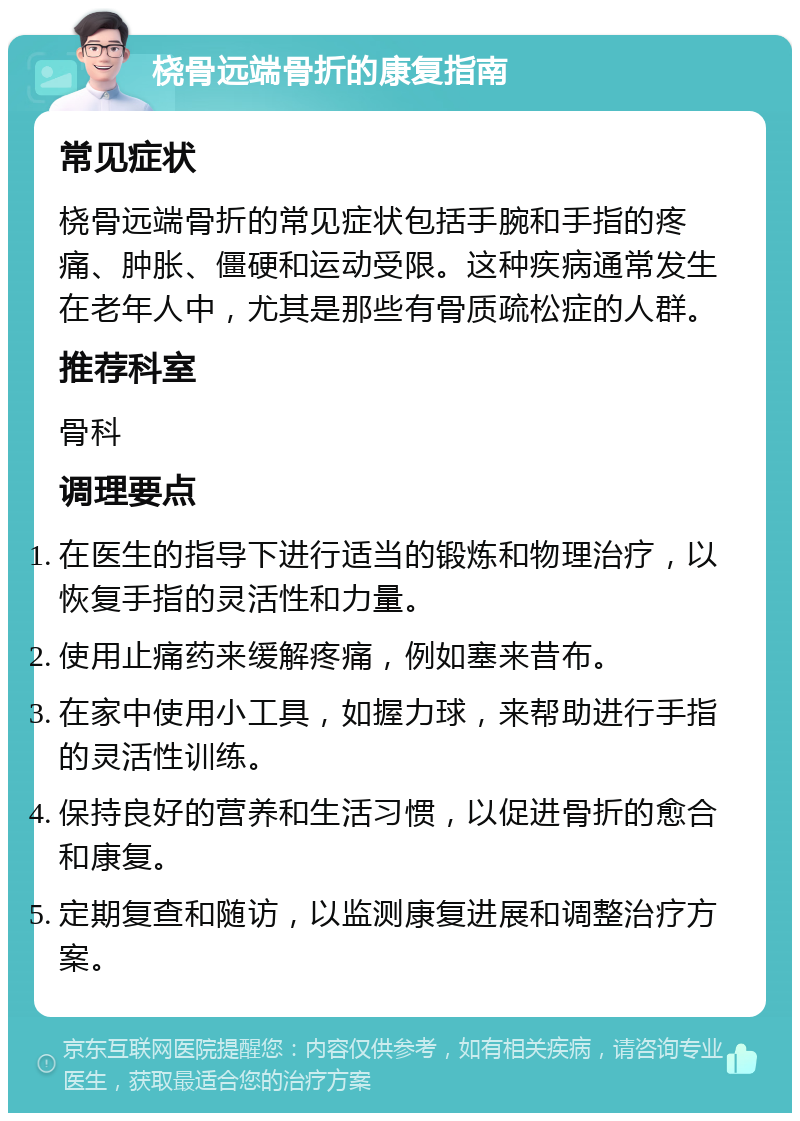 桡骨远端骨折的康复指南 常见症状 桡骨远端骨折的常见症状包括手腕和手指的疼痛、肿胀、僵硬和运动受限。这种疾病通常发生在老年人中，尤其是那些有骨质疏松症的人群。 推荐科室 骨科 调理要点 在医生的指导下进行适当的锻炼和物理治疗，以恢复手指的灵活性和力量。 使用止痛药来缓解疼痛，例如塞来昔布。 在家中使用小工具，如握力球，来帮助进行手指的灵活性训练。 保持良好的营养和生活习惯，以促进骨折的愈合和康复。 定期复查和随访，以监测康复进展和调整治疗方案。