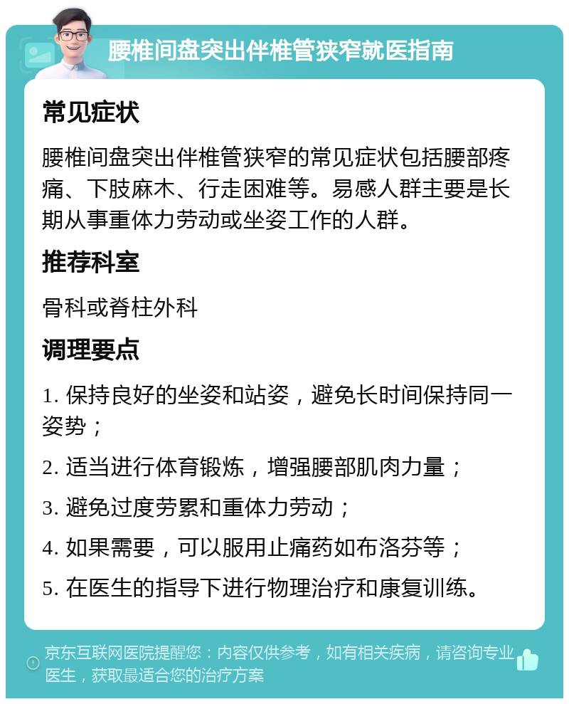 腰椎间盘突出伴椎管狭窄就医指南 常见症状 腰椎间盘突出伴椎管狭窄的常见症状包括腰部疼痛、下肢麻木、行走困难等。易感人群主要是长期从事重体力劳动或坐姿工作的人群。 推荐科室 骨科或脊柱外科 调理要点 1. 保持良好的坐姿和站姿，避免长时间保持同一姿势； 2. 适当进行体育锻炼，增强腰部肌肉力量； 3. 避免过度劳累和重体力劳动； 4. 如果需要，可以服用止痛药如布洛芬等； 5. 在医生的指导下进行物理治疗和康复训练。