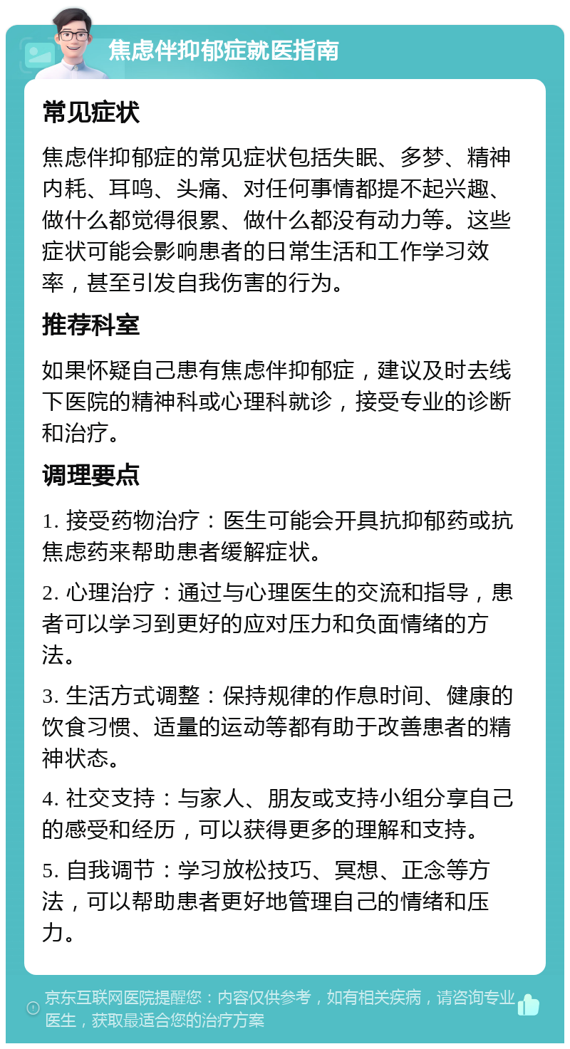 焦虑伴抑郁症就医指南 常见症状 焦虑伴抑郁症的常见症状包括失眠、多梦、精神内耗、耳鸣、头痛、对任何事情都提不起兴趣、做什么都觉得很累、做什么都没有动力等。这些症状可能会影响患者的日常生活和工作学习效率，甚至引发自我伤害的行为。 推荐科室 如果怀疑自己患有焦虑伴抑郁症，建议及时去线下医院的精神科或心理科就诊，接受专业的诊断和治疗。 调理要点 1. 接受药物治疗：医生可能会开具抗抑郁药或抗焦虑药来帮助患者缓解症状。 2. 心理治疗：通过与心理医生的交流和指导，患者可以学习到更好的应对压力和负面情绪的方法。 3. 生活方式调整：保持规律的作息时间、健康的饮食习惯、适量的运动等都有助于改善患者的精神状态。 4. 社交支持：与家人、朋友或支持小组分享自己的感受和经历，可以获得更多的理解和支持。 5. 自我调节：学习放松技巧、冥想、正念等方法，可以帮助患者更好地管理自己的情绪和压力。