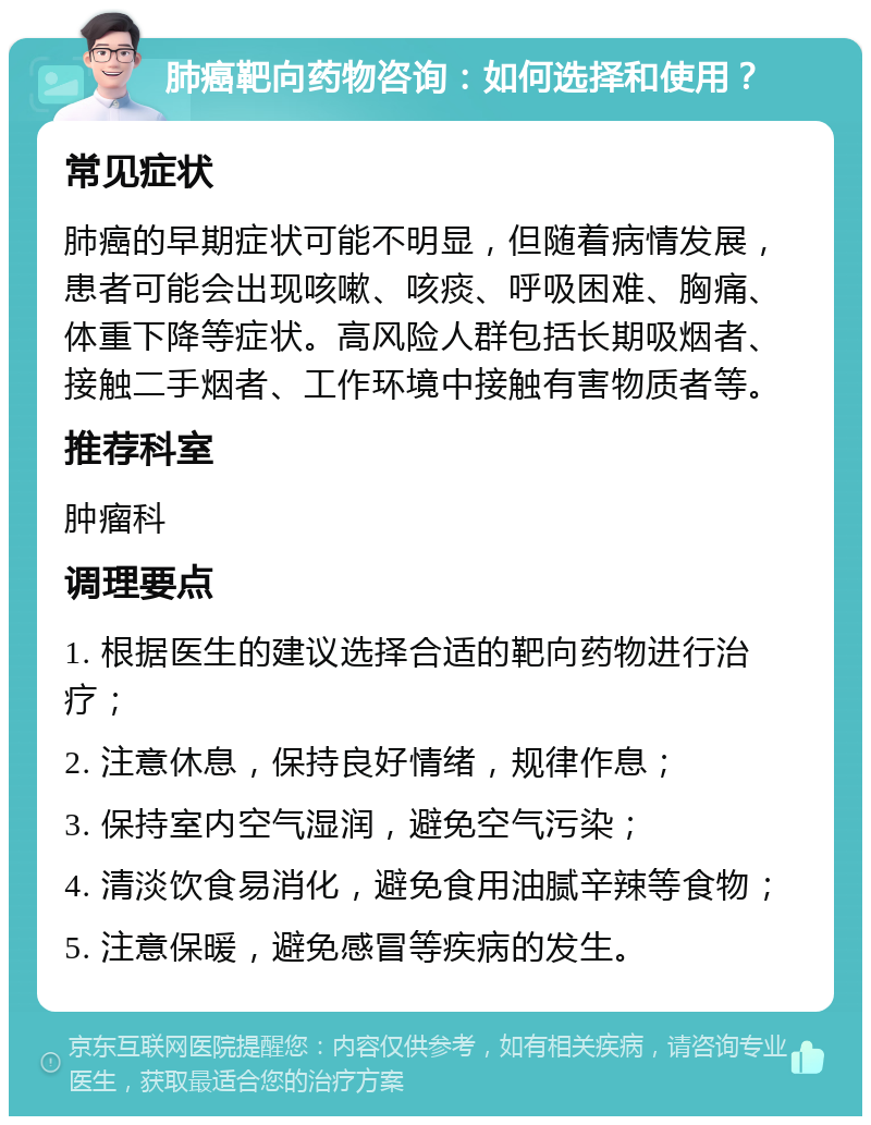 肺癌靶向药物咨询：如何选择和使用？ 常见症状 肺癌的早期症状可能不明显，但随着病情发展，患者可能会出现咳嗽、咳痰、呼吸困难、胸痛、体重下降等症状。高风险人群包括长期吸烟者、接触二手烟者、工作环境中接触有害物质者等。 推荐科室 肿瘤科 调理要点 1. 根据医生的建议选择合适的靶向药物进行治疗； 2. 注意休息，保持良好情绪，规律作息； 3. 保持室内空气湿润，避免空气污染； 4. 清淡饮食易消化，避免食用油腻辛辣等食物； 5. 注意保暖，避免感冒等疾病的发生。