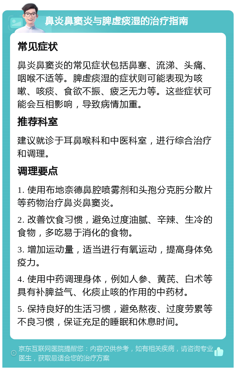 鼻炎鼻窦炎与脾虚痰湿的治疗指南 常见症状 鼻炎鼻窦炎的常见症状包括鼻塞、流涕、头痛、咽喉不适等。脾虚痰湿的症状则可能表现为咳嗽、咳痰、食欲不振、疲乏无力等。这些症状可能会互相影响，导致病情加重。 推荐科室 建议就诊于耳鼻喉科和中医科室，进行综合治疗和调理。 调理要点 1. 使用布地奈德鼻腔喷雾剂和头孢分克肟分散片等药物治疗鼻炎鼻窦炎。 2. 改善饮食习惯，避免过度油腻、辛辣、生冷的食物，多吃易于消化的食物。 3. 增加运动量，适当进行有氧运动，提高身体免疫力。 4. 使用中药调理身体，例如人参、黄芪、白术等具有补脾益气、化痰止咳的作用的中药材。 5. 保持良好的生活习惯，避免熬夜、过度劳累等不良习惯，保证充足的睡眠和休息时间。