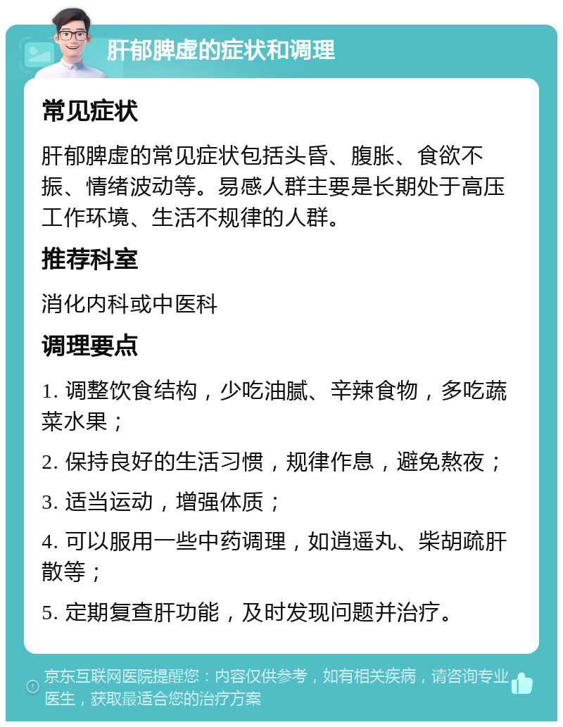 肝郁脾虚的症状和调理 常见症状 肝郁脾虚的常见症状包括头昏、腹胀、食欲不振、情绪波动等。易感人群主要是长期处于高压工作环境、生活不规律的人群。 推荐科室 消化内科或中医科 调理要点 1. 调整饮食结构，少吃油腻、辛辣食物，多吃蔬菜水果； 2. 保持良好的生活习惯，规律作息，避免熬夜； 3. 适当运动，增强体质； 4. 可以服用一些中药调理，如逍遥丸、柴胡疏肝散等； 5. 定期复查肝功能，及时发现问题并治疗。