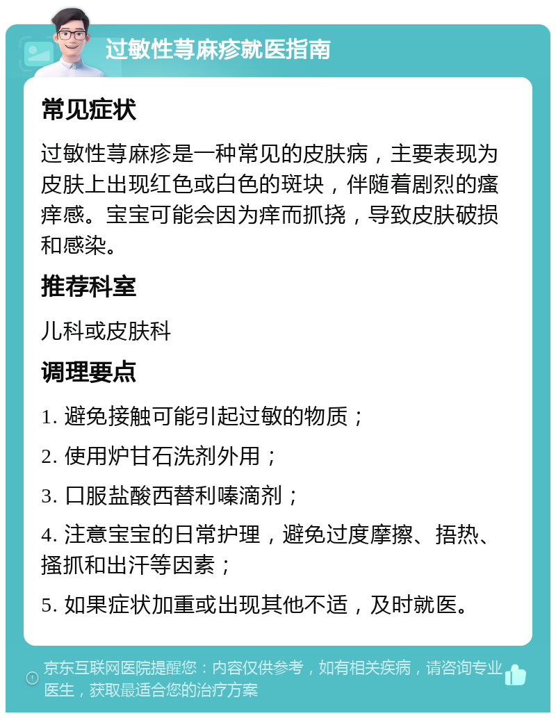 过敏性荨麻疹就医指南 常见症状 过敏性荨麻疹是一种常见的皮肤病，主要表现为皮肤上出现红色或白色的斑块，伴随着剧烈的瘙痒感。宝宝可能会因为痒而抓挠，导致皮肤破损和感染。 推荐科室 儿科或皮肤科 调理要点 1. 避免接触可能引起过敏的物质； 2. 使用炉甘石洗剂外用； 3. 口服盐酸西替利嗪滴剂； 4. 注意宝宝的日常护理，避免过度摩擦、捂热、搔抓和出汗等因素； 5. 如果症状加重或出现其他不适，及时就医。