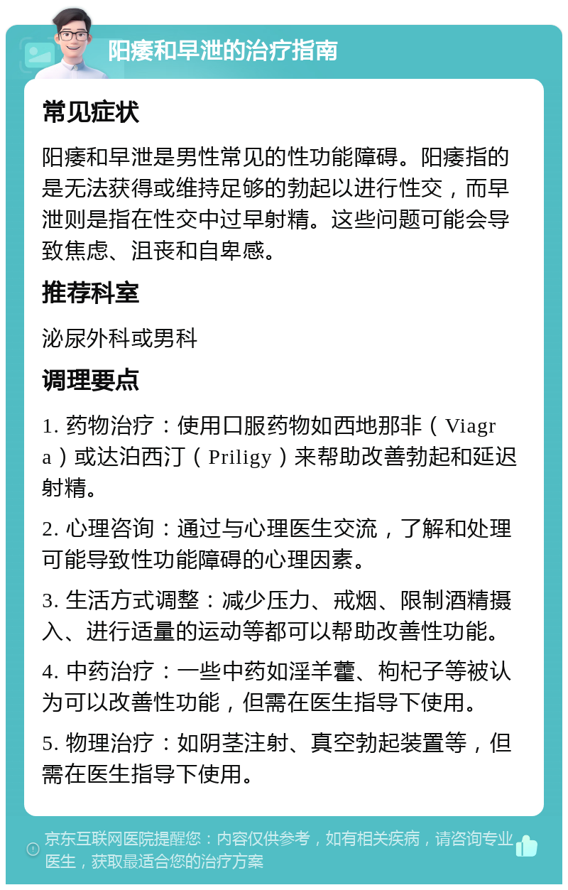 阳痿和早泄的治疗指南 常见症状 阳痿和早泄是男性常见的性功能障碍。阳痿指的是无法获得或维持足够的勃起以进行性交，而早泄则是指在性交中过早射精。这些问题可能会导致焦虑、沮丧和自卑感。 推荐科室 泌尿外科或男科 调理要点 1. 药物治疗：使用口服药物如西地那非（Viagra）或达泊西汀（Priligy）来帮助改善勃起和延迟射精。 2. 心理咨询：通过与心理医生交流，了解和处理可能导致性功能障碍的心理因素。 3. 生活方式调整：减少压力、戒烟、限制酒精摄入、进行适量的运动等都可以帮助改善性功能。 4. 中药治疗：一些中药如淫羊藿、枸杞子等被认为可以改善性功能，但需在医生指导下使用。 5. 物理治疗：如阴茎注射、真空勃起装置等，但需在医生指导下使用。