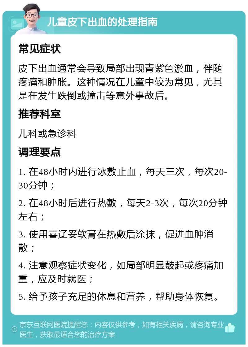 儿童皮下出血的处理指南 常见症状 皮下出血通常会导致局部出现青紫色淤血，伴随疼痛和肿胀。这种情况在儿童中较为常见，尤其是在发生跌倒或撞击等意外事故后。 推荐科室 儿科或急诊科 调理要点 1. 在48小时内进行冰敷止血，每天三次，每次20-30分钟； 2. 在48小时后进行热敷，每天2-3次，每次20分钟左右； 3. 使用喜辽妥软膏在热敷后涂抹，促进血肿消散； 4. 注意观察症状变化，如局部明显鼓起或疼痛加重，应及时就医； 5. 给予孩子充足的休息和营养，帮助身体恢复。