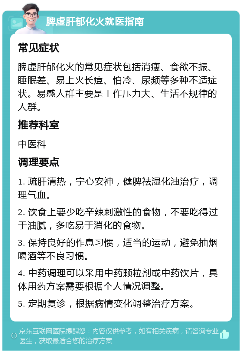 脾虚肝郁化火就医指南 常见症状 脾虚肝郁化火的常见症状包括消瘦、食欲不振、睡眠差、易上火长痘、怕冷、尿频等多种不适症状。易感人群主要是工作压力大、生活不规律的人群。 推荐科室 中医科 调理要点 1. 疏肝清热，宁心安神，健脾祛湿化浊治疗，调理气血。 2. 饮食上要少吃辛辣刺激性的食物，不要吃得过于油腻，多吃易于消化的食物。 3. 保持良好的作息习惯，适当的运动，避免抽烟喝酒等不良习惯。 4. 中药调理可以采用中药颗粒剂或中药饮片，具体用药方案需要根据个人情况调整。 5. 定期复诊，根据病情变化调整治疗方案。