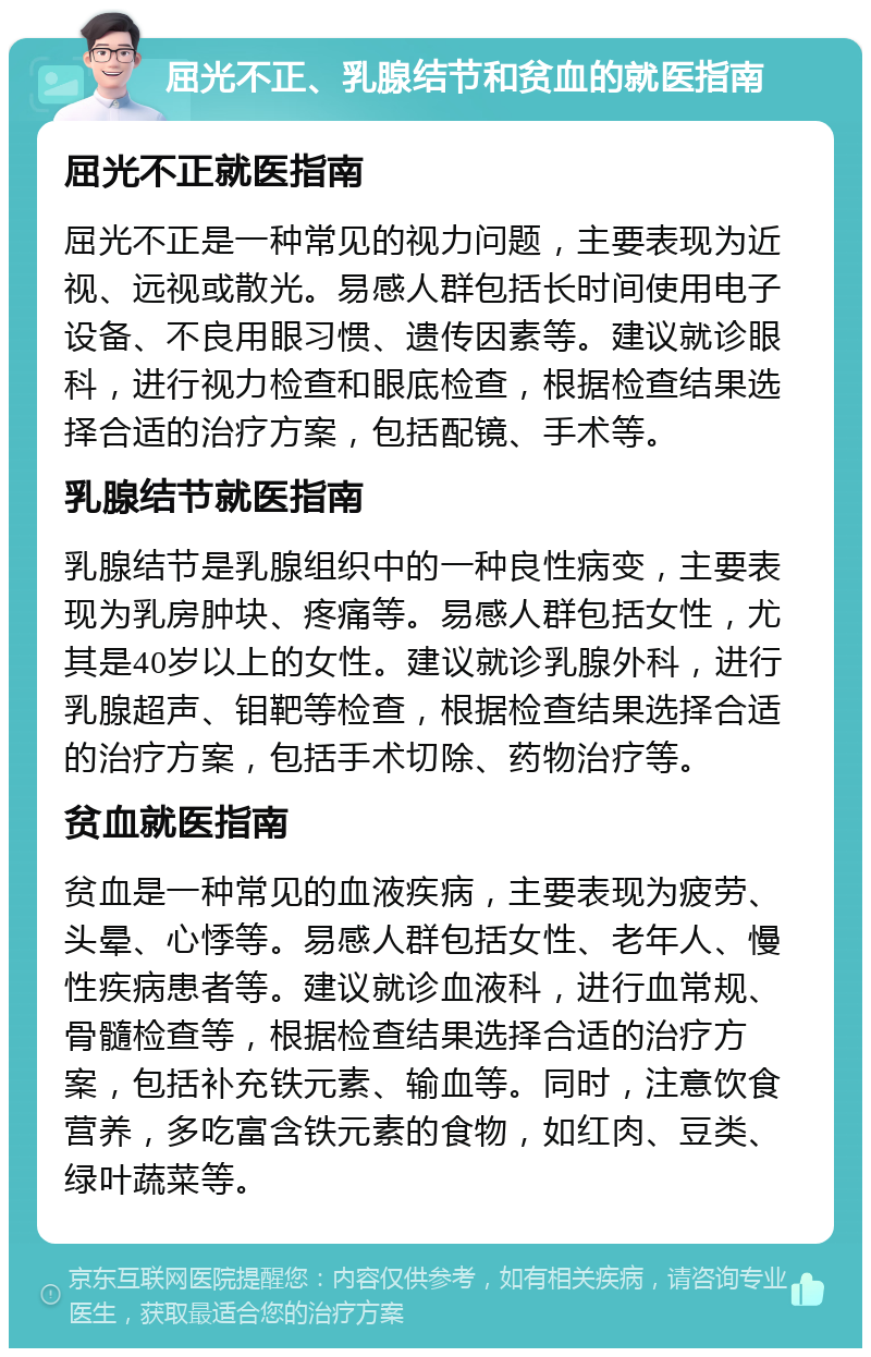 屈光不正、乳腺结节和贫血的就医指南 屈光不正就医指南 屈光不正是一种常见的视力问题，主要表现为近视、远视或散光。易感人群包括长时间使用电子设备、不良用眼习惯、遗传因素等。建议就诊眼科，进行视力检查和眼底检查，根据检查结果选择合适的治疗方案，包括配镜、手术等。 乳腺结节就医指南 乳腺结节是乳腺组织中的一种良性病变，主要表现为乳房肿块、疼痛等。易感人群包括女性，尤其是40岁以上的女性。建议就诊乳腺外科，进行乳腺超声、钼靶等检查，根据检查结果选择合适的治疗方案，包括手术切除、药物治疗等。 贫血就医指南 贫血是一种常见的血液疾病，主要表现为疲劳、头晕、心悸等。易感人群包括女性、老年人、慢性疾病患者等。建议就诊血液科，进行血常规、骨髓检查等，根据检查结果选择合适的治疗方案，包括补充铁元素、输血等。同时，注意饮食营养，多吃富含铁元素的食物，如红肉、豆类、绿叶蔬菜等。