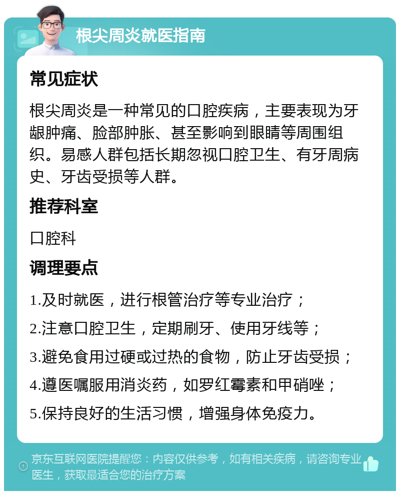 根尖周炎就医指南 常见症状 根尖周炎是一种常见的口腔疾病，主要表现为牙龈肿痛、脸部肿胀、甚至影响到眼睛等周围组织。易感人群包括长期忽视口腔卫生、有牙周病史、牙齿受损等人群。 推荐科室 口腔科 调理要点 1.及时就医，进行根管治疗等专业治疗； 2.注意口腔卫生，定期刷牙、使用牙线等； 3.避免食用过硬或过热的食物，防止牙齿受损； 4.遵医嘱服用消炎药，如罗红霉素和甲硝唑； 5.保持良好的生活习惯，增强身体免疫力。