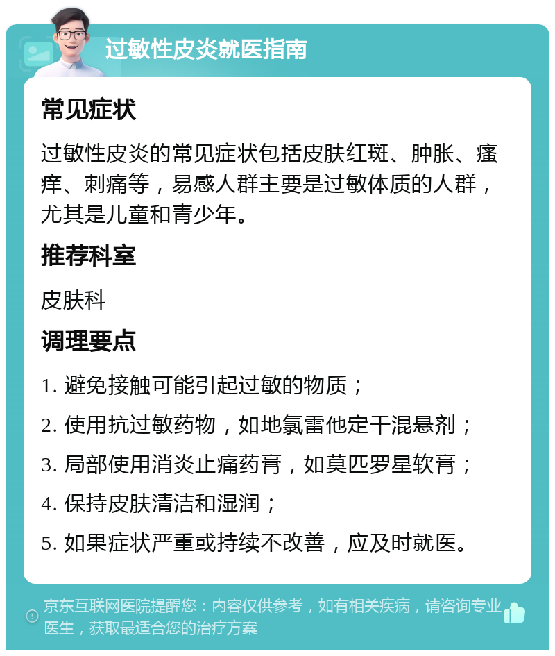 过敏性皮炎就医指南 常见症状 过敏性皮炎的常见症状包括皮肤红斑、肿胀、瘙痒、刺痛等，易感人群主要是过敏体质的人群，尤其是儿童和青少年。 推荐科室 皮肤科 调理要点 1. 避免接触可能引起过敏的物质； 2. 使用抗过敏药物，如地氯雷他定干混悬剂； 3. 局部使用消炎止痛药膏，如莫匹罗星软膏； 4. 保持皮肤清洁和湿润； 5. 如果症状严重或持续不改善，应及时就医。