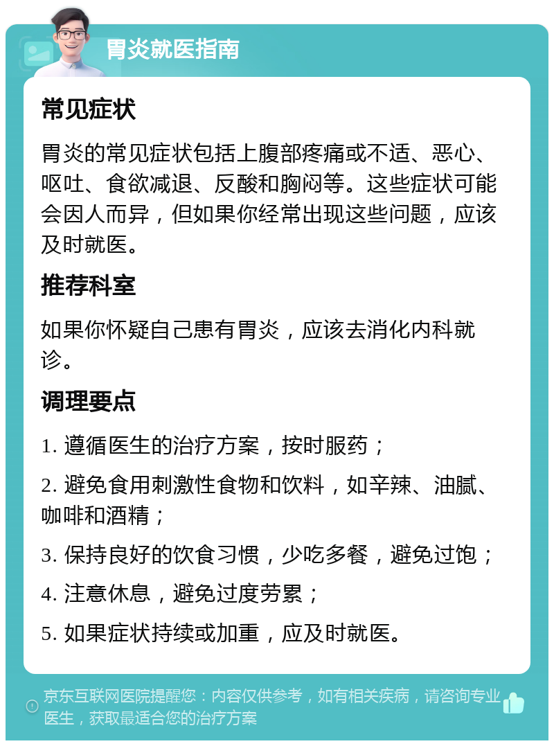 胃炎就医指南 常见症状 胃炎的常见症状包括上腹部疼痛或不适、恶心、呕吐、食欲减退、反酸和胸闷等。这些症状可能会因人而异，但如果你经常出现这些问题，应该及时就医。 推荐科室 如果你怀疑自己患有胃炎，应该去消化内科就诊。 调理要点 1. 遵循医生的治疗方案，按时服药； 2. 避免食用刺激性食物和饮料，如辛辣、油腻、咖啡和酒精； 3. 保持良好的饮食习惯，少吃多餐，避免过饱； 4. 注意休息，避免过度劳累； 5. 如果症状持续或加重，应及时就医。