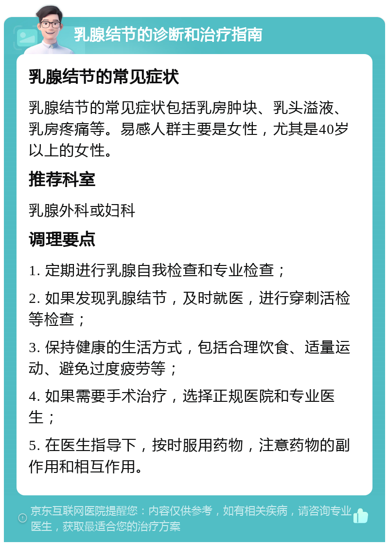 乳腺结节的诊断和治疗指南 乳腺结节的常见症状 乳腺结节的常见症状包括乳房肿块、乳头溢液、乳房疼痛等。易感人群主要是女性，尤其是40岁以上的女性。 推荐科室 乳腺外科或妇科 调理要点 1. 定期进行乳腺自我检查和专业检查； 2. 如果发现乳腺结节，及时就医，进行穿刺活检等检查； 3. 保持健康的生活方式，包括合理饮食、适量运动、避免过度疲劳等； 4. 如果需要手术治疗，选择正规医院和专业医生； 5. 在医生指导下，按时服用药物，注意药物的副作用和相互作用。