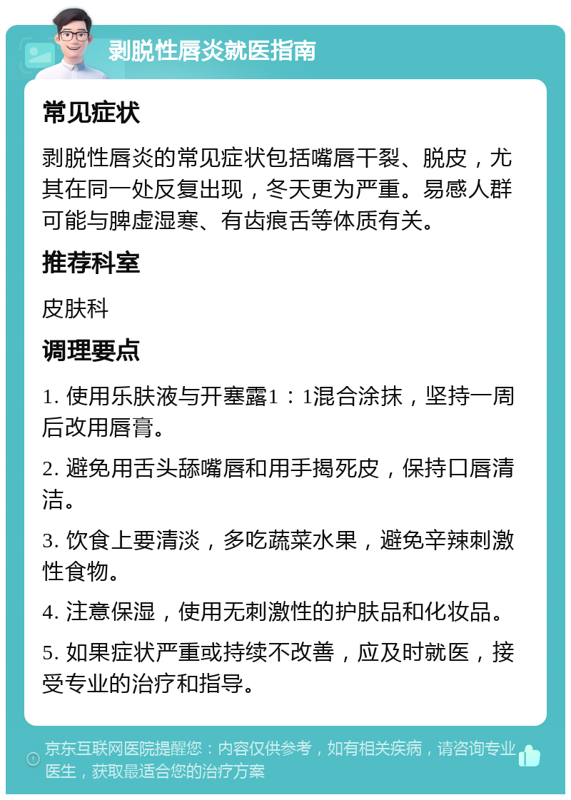 剥脱性唇炎就医指南 常见症状 剥脱性唇炎的常见症状包括嘴唇干裂、脱皮，尤其在同一处反复出现，冬天更为严重。易感人群可能与脾虚湿寒、有齿痕舌等体质有关。 推荐科室 皮肤科 调理要点 1. 使用乐肤液与开塞露1：1混合涂抹，坚持一周后改用唇膏。 2. 避免用舌头舔嘴唇和用手揭死皮，保持口唇清洁。 3. 饮食上要清淡，多吃蔬菜水果，避免辛辣刺激性食物。 4. 注意保湿，使用无刺激性的护肤品和化妆品。 5. 如果症状严重或持续不改善，应及时就医，接受专业的治疗和指导。