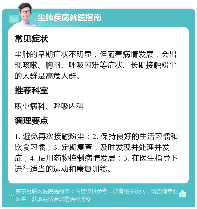 尘肺疾病就医指南 常见症状 尘肺的早期症状不明显，但随着病情发展，会出现咳嗽、胸闷、呼吸困难等症状。长期接触粉尘的人群是高危人群。 推荐科室 职业病科、呼吸内科 调理要点 1. 避免再次接触粉尘；2. 保持良好的生活习惯和饮食习惯；3. 定期复查，及时发现并处理并发症；4. 使用药物控制病情发展；5. 在医生指导下进行适当的运动和康复训练。