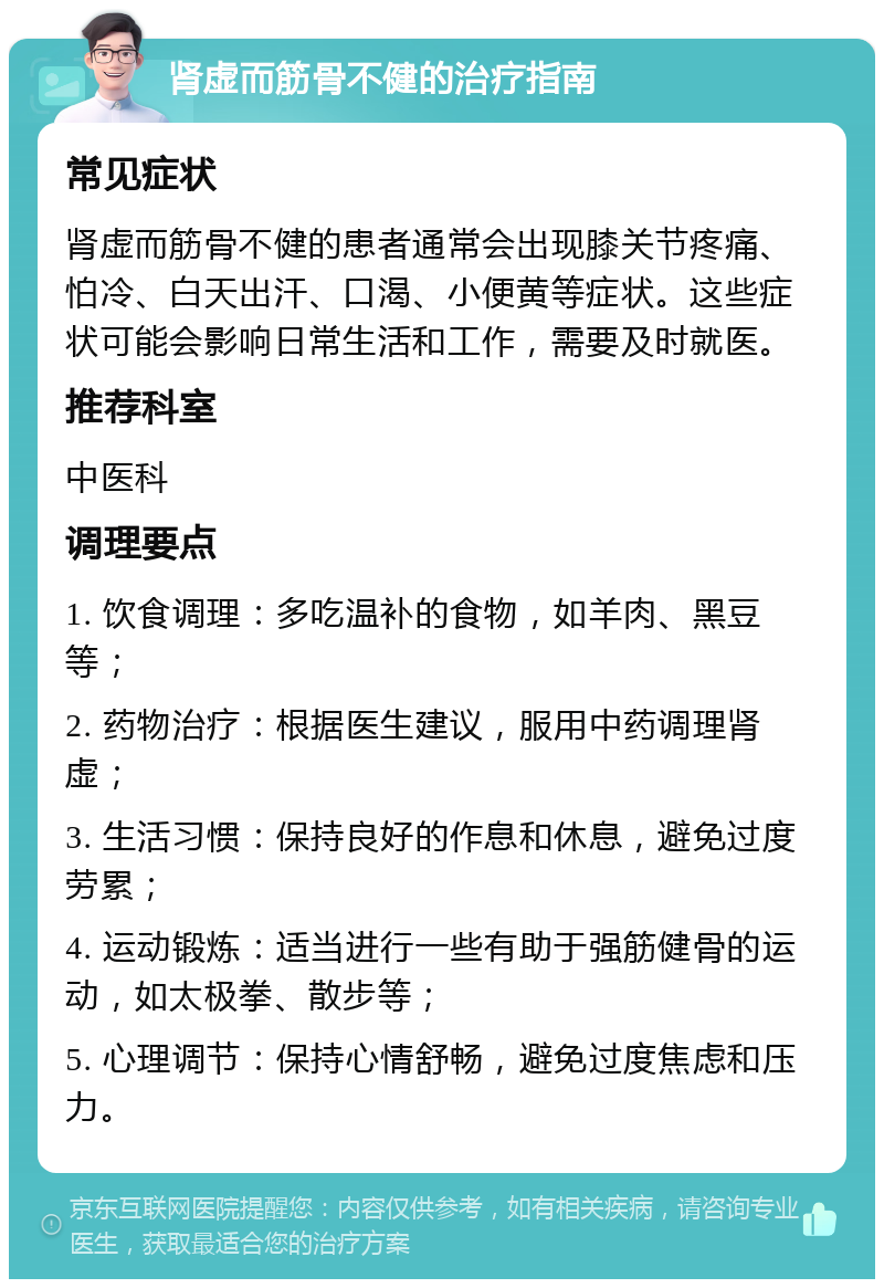 肾虚而筋骨不健的治疗指南 常见症状 肾虚而筋骨不健的患者通常会出现膝关节疼痛、怕冷、白天出汗、口渴、小便黄等症状。这些症状可能会影响日常生活和工作，需要及时就医。 推荐科室 中医科 调理要点 1. 饮食调理：多吃温补的食物，如羊肉、黑豆等； 2. 药物治疗：根据医生建议，服用中药调理肾虚； 3. 生活习惯：保持良好的作息和休息，避免过度劳累； 4. 运动锻炼：适当进行一些有助于强筋健骨的运动，如太极拳、散步等； 5. 心理调节：保持心情舒畅，避免过度焦虑和压力。