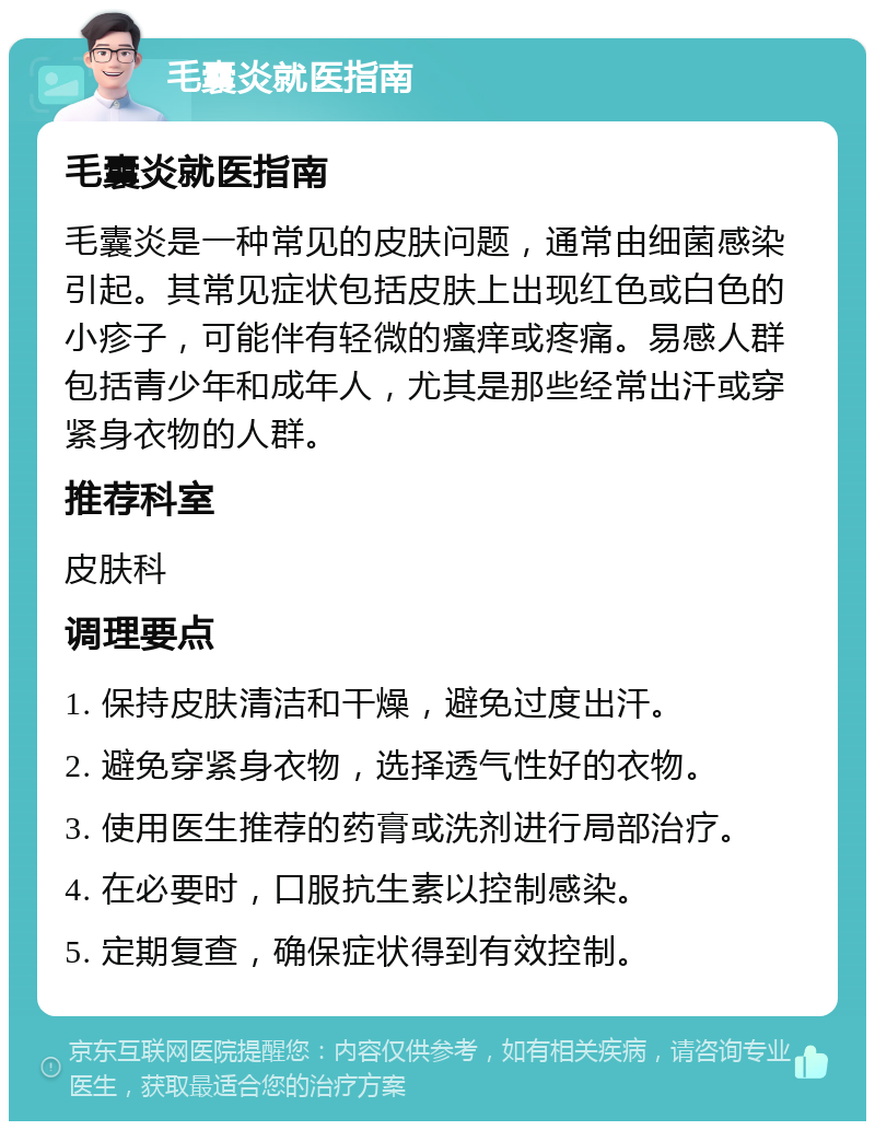 毛囊炎就医指南 毛囊炎就医指南 毛囊炎是一种常见的皮肤问题，通常由细菌感染引起。其常见症状包括皮肤上出现红色或白色的小疹子，可能伴有轻微的瘙痒或疼痛。易感人群包括青少年和成年人，尤其是那些经常出汗或穿紧身衣物的人群。 推荐科室 皮肤科 调理要点 1. 保持皮肤清洁和干燥，避免过度出汗。 2. 避免穿紧身衣物，选择透气性好的衣物。 3. 使用医生推荐的药膏或洗剂进行局部治疗。 4. 在必要时，口服抗生素以控制感染。 5. 定期复查，确保症状得到有效控制。