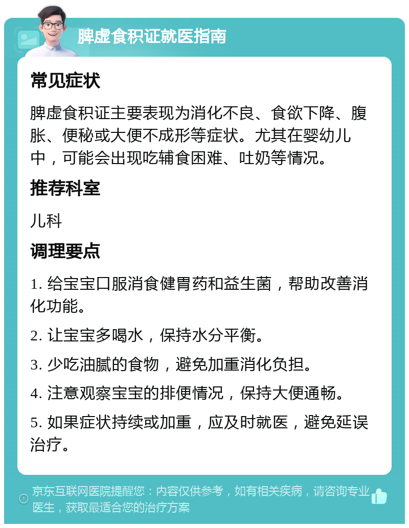 脾虚食积证就医指南 常见症状 脾虚食积证主要表现为消化不良、食欲下降、腹胀、便秘或大便不成形等症状。尤其在婴幼儿中，可能会出现吃辅食困难、吐奶等情况。 推荐科室 儿科 调理要点 1. 给宝宝口服消食健胃药和益生菌，帮助改善消化功能。 2. 让宝宝多喝水，保持水分平衡。 3. 少吃油腻的食物，避免加重消化负担。 4. 注意观察宝宝的排便情况，保持大便通畅。 5. 如果症状持续或加重，应及时就医，避免延误治疗。