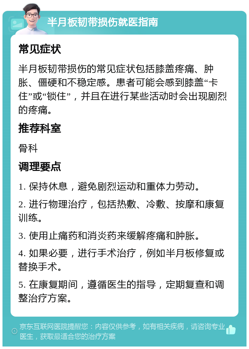 半月板韧带损伤就医指南 常见症状 半月板韧带损伤的常见症状包括膝盖疼痛、肿胀、僵硬和不稳定感。患者可能会感到膝盖“卡住”或“锁住”，并且在进行某些活动时会出现剧烈的疼痛。 推荐科室 骨科 调理要点 1. 保持休息，避免剧烈运动和重体力劳动。 2. 进行物理治疗，包括热敷、冷敷、按摩和康复训练。 3. 使用止痛药和消炎药来缓解疼痛和肿胀。 4. 如果必要，进行手术治疗，例如半月板修复或替换手术。 5. 在康复期间，遵循医生的指导，定期复查和调整治疗方案。