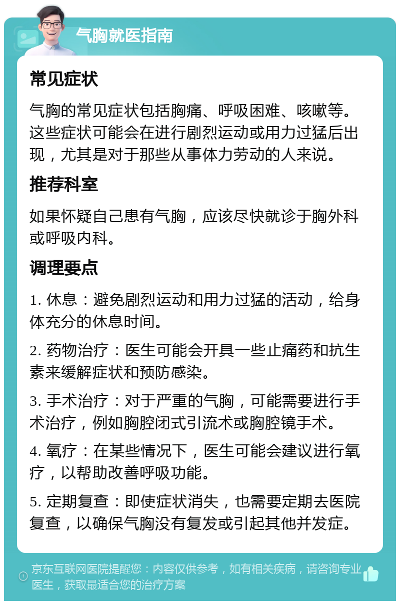 气胸就医指南 常见症状 气胸的常见症状包括胸痛、呼吸困难、咳嗽等。这些症状可能会在进行剧烈运动或用力过猛后出现，尤其是对于那些从事体力劳动的人来说。 推荐科室 如果怀疑自己患有气胸，应该尽快就诊于胸外科或呼吸内科。 调理要点 1. 休息：避免剧烈运动和用力过猛的活动，给身体充分的休息时间。 2. 药物治疗：医生可能会开具一些止痛药和抗生素来缓解症状和预防感染。 3. 手术治疗：对于严重的气胸，可能需要进行手术治疗，例如胸腔闭式引流术或胸腔镜手术。 4. 氧疗：在某些情况下，医生可能会建议进行氧疗，以帮助改善呼吸功能。 5. 定期复查：即使症状消失，也需要定期去医院复查，以确保气胸没有复发或引起其他并发症。