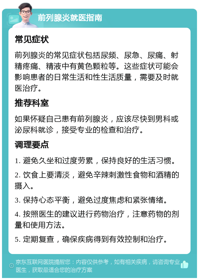 前列腺炎就医指南 常见症状 前列腺炎的常见症状包括尿频、尿急、尿痛、射精疼痛、精液中有黄色颗粒等。这些症状可能会影响患者的日常生活和性生活质量，需要及时就医治疗。 推荐科室 如果怀疑自己患有前列腺炎，应该尽快到男科或泌尿科就诊，接受专业的检查和治疗。 调理要点 1. 避免久坐和过度劳累，保持良好的生活习惯。 2. 饮食上要清淡，避免辛辣刺激性食物和酒精的摄入。 3. 保持心态平衡，避免过度焦虑和紧张情绪。 4. 按照医生的建议进行药物治疗，注意药物的剂量和使用方法。 5. 定期复查，确保疾病得到有效控制和治疗。