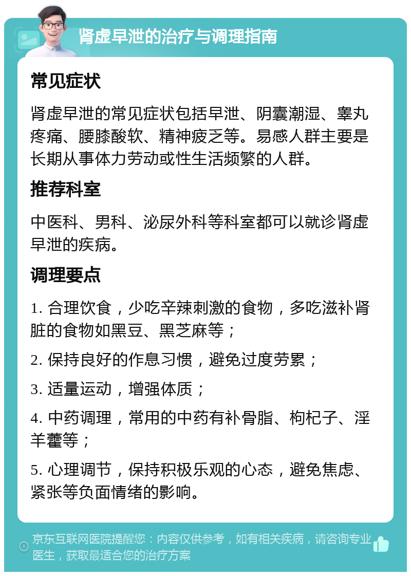 肾虚早泄的治疗与调理指南 常见症状 肾虚早泄的常见症状包括早泄、阴囊潮湿、睾丸疼痛、腰膝酸软、精神疲乏等。易感人群主要是长期从事体力劳动或性生活频繁的人群。 推荐科室 中医科、男科、泌尿外科等科室都可以就诊肾虚早泄的疾病。 调理要点 1. 合理饮食，少吃辛辣刺激的食物，多吃滋补肾脏的食物如黑豆、黑芝麻等； 2. 保持良好的作息习惯，避免过度劳累； 3. 适量运动，增强体质； 4. 中药调理，常用的中药有补骨脂、枸杞子、淫羊藿等； 5. 心理调节，保持积极乐观的心态，避免焦虑、紧张等负面情绪的影响。