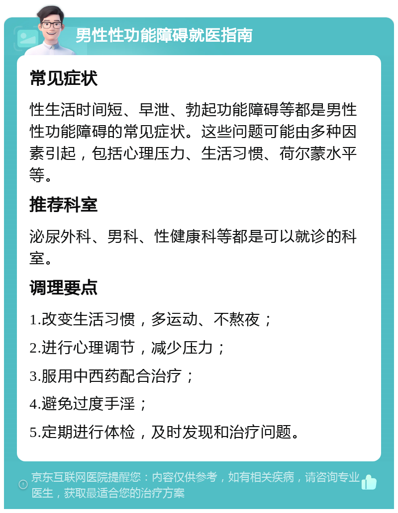 男性性功能障碍就医指南 常见症状 性生活时间短、早泄、勃起功能障碍等都是男性性功能障碍的常见症状。这些问题可能由多种因素引起，包括心理压力、生活习惯、荷尔蒙水平等。 推荐科室 泌尿外科、男科、性健康科等都是可以就诊的科室。 调理要点 1.改变生活习惯，多运动、不熬夜； 2.进行心理调节，减少压力； 3.服用中西药配合治疗； 4.避免过度手淫； 5.定期进行体检，及时发现和治疗问题。