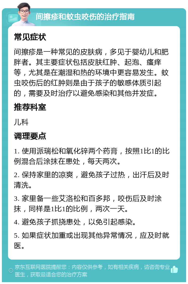 间擦疹和蚊虫咬伤的治疗指南 常见症状 间擦疹是一种常见的皮肤病，多见于婴幼儿和肥胖者。其主要症状包括皮肤红肿、起泡、瘙痒等，尤其是在潮湿和热的环境中更容易发生。蚊虫咬伤后的红肿则是由于孩子的敏感体质引起的，需要及时治疗以避免感染和其他并发症。 推荐科室 儿科 调理要点 1. 使用派瑞松和氧化锌两个药膏，按照1比1的比例混合后涂抹在患处，每天两次。 2. 保持家里的凉爽，避免孩子过热，出汗后及时清洗。 3. 家里备一些艾洛松和百多邦，咬伤后及时涂抹，同样是1比1的比例，两次一天。 4. 避免孩子抓挠患处，以免引起感染。 5. 如果症状加重或出现其他异常情况，应及时就医。