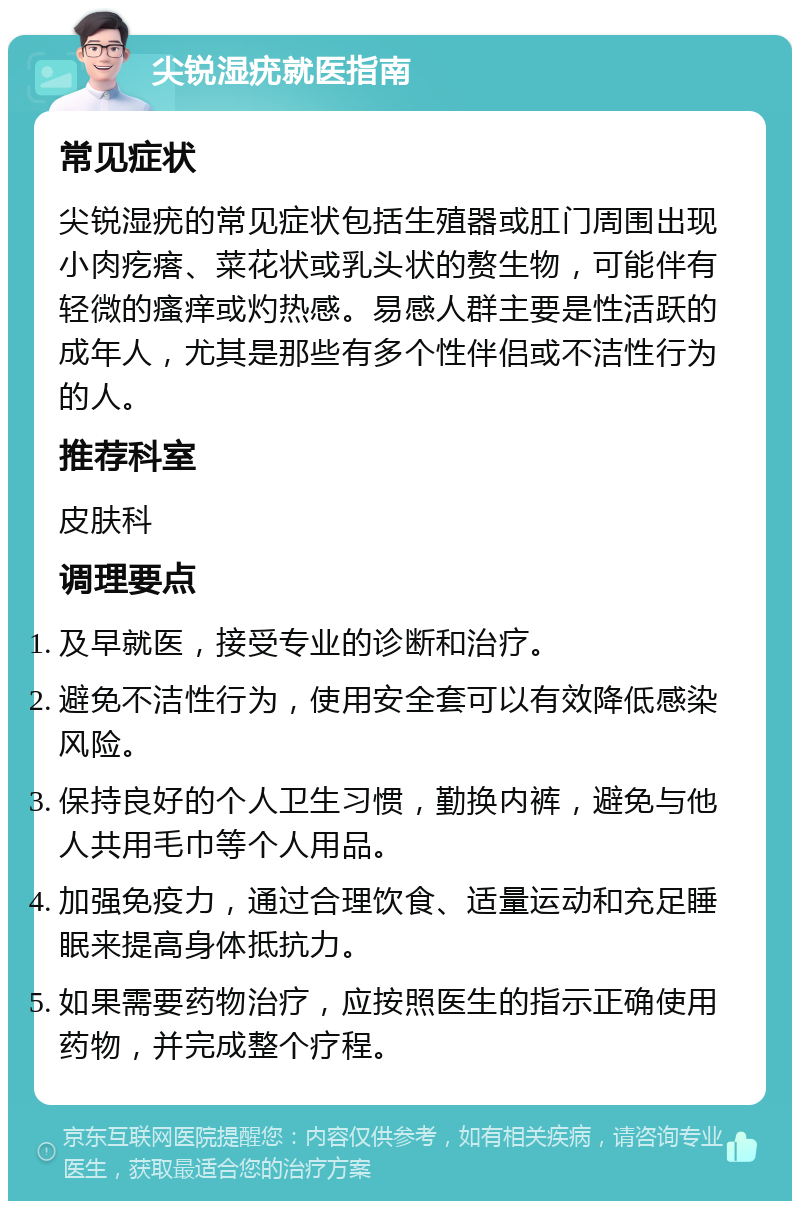 尖锐湿疣就医指南 常见症状 尖锐湿疣的常见症状包括生殖器或肛门周围出现小肉疙瘩、菜花状或乳头状的赘生物，可能伴有轻微的瘙痒或灼热感。易感人群主要是性活跃的成年人，尤其是那些有多个性伴侣或不洁性行为的人。 推荐科室 皮肤科 调理要点 及早就医，接受专业的诊断和治疗。 避免不洁性行为，使用安全套可以有效降低感染风险。 保持良好的个人卫生习惯，勤换内裤，避免与他人共用毛巾等个人用品。 加强免疫力，通过合理饮食、适量运动和充足睡眠来提高身体抵抗力。 如果需要药物治疗，应按照医生的指示正确使用药物，并完成整个疗程。