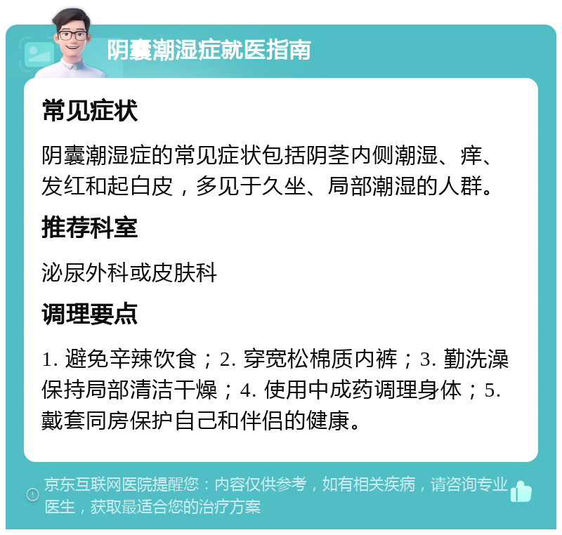 阴囊潮湿症就医指南 常见症状 阴囊潮湿症的常见症状包括阴茎内侧潮湿、痒、发红和起白皮，多见于久坐、局部潮湿的人群。 推荐科室 泌尿外科或皮肤科 调理要点 1. 避免辛辣饮食；2. 穿宽松棉质内裤；3. 勤洗澡保持局部清洁干燥；4. 使用中成药调理身体；5. 戴套同房保护自己和伴侣的健康。