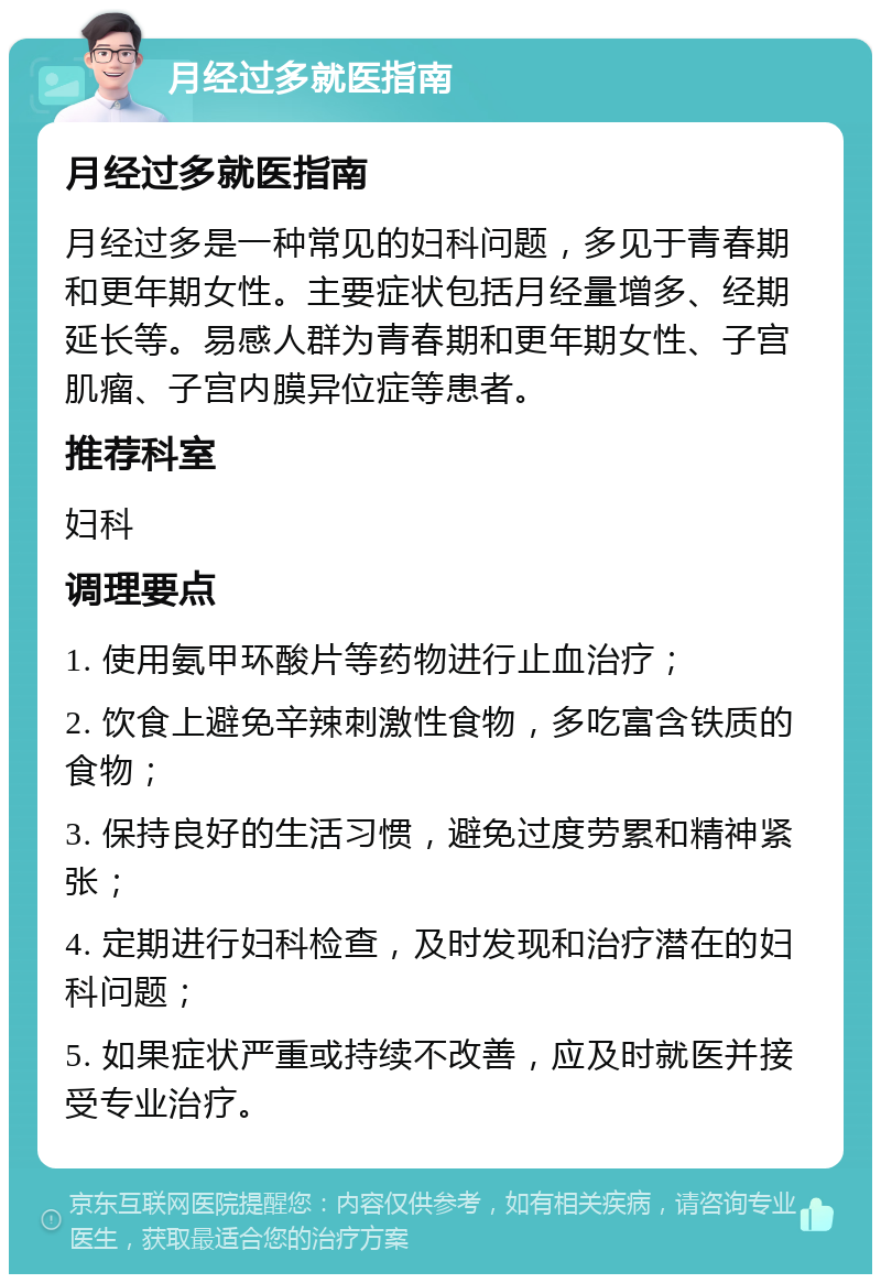 月经过多就医指南 月经过多就医指南 月经过多是一种常见的妇科问题，多见于青春期和更年期女性。主要症状包括月经量增多、经期延长等。易感人群为青春期和更年期女性、子宫肌瘤、子宫内膜异位症等患者。 推荐科室 妇科 调理要点 1. 使用氨甲环酸片等药物进行止血治疗； 2. 饮食上避免辛辣刺激性食物，多吃富含铁质的食物； 3. 保持良好的生活习惯，避免过度劳累和精神紧张； 4. 定期进行妇科检查，及时发现和治疗潜在的妇科问题； 5. 如果症状严重或持续不改善，应及时就医并接受专业治疗。