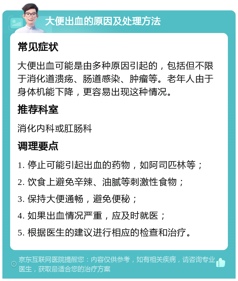 大便出血的原因及处理方法 常见症状 大便出血可能是由多种原因引起的，包括但不限于消化道溃疡、肠道感染、肿瘤等。老年人由于身体机能下降，更容易出现这种情况。 推荐科室 消化内科或肛肠科 调理要点 1. 停止可能引起出血的药物，如阿司匹林等； 2. 饮食上避免辛辣、油腻等刺激性食物； 3. 保持大便通畅，避免便秘； 4. 如果出血情况严重，应及时就医； 5. 根据医生的建议进行相应的检查和治疗。