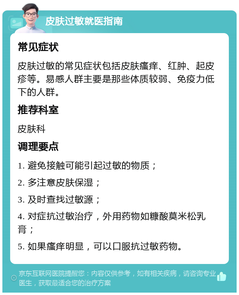 皮肤过敏就医指南 常见症状 皮肤过敏的常见症状包括皮肤瘙痒、红肿、起皮疹等。易感人群主要是那些体质较弱、免疫力低下的人群。 推荐科室 皮肤科 调理要点 1. 避免接触可能引起过敏的物质； 2. 多注意皮肤保湿； 3. 及时查找过敏源； 4. 对症抗过敏治疗，外用药物如糠酸莫米松乳膏； 5. 如果瘙痒明显，可以口服抗过敏药物。