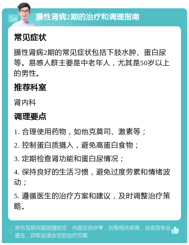 膜性肾病2期的治疗和调理指南 常见症状 膜性肾病2期的常见症状包括下肢水肿、蛋白尿等。易感人群主要是中老年人，尤其是50岁以上的男性。 推荐科室 肾内科 调理要点 1. 合理使用药物，如他克莫司、激素等； 2. 控制蛋白质摄入，避免高蛋白食物； 3. 定期检查肾功能和蛋白尿情况； 4. 保持良好的生活习惯，避免过度劳累和情绪波动； 5. 遵循医生的治疗方案和建议，及时调整治疗策略。