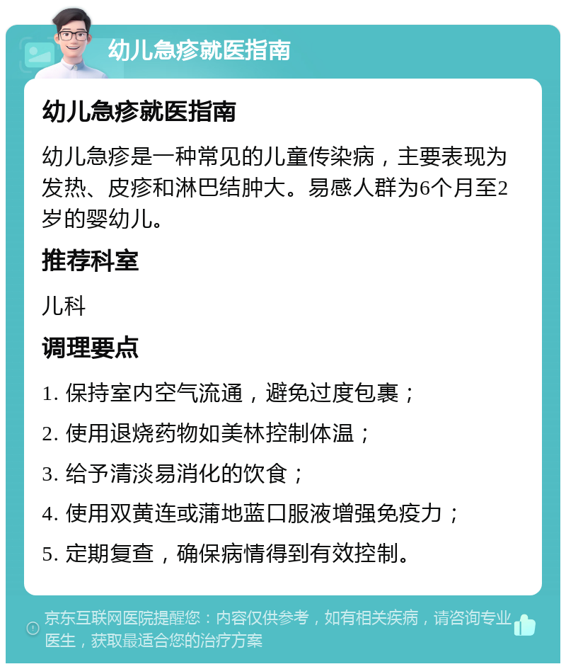 幼儿急疹就医指南 幼儿急疹就医指南 幼儿急疹是一种常见的儿童传染病，主要表现为发热、皮疹和淋巴结肿大。易感人群为6个月至2岁的婴幼儿。 推荐科室 儿科 调理要点 1. 保持室内空气流通，避免过度包裹； 2. 使用退烧药物如美林控制体温； 3. 给予清淡易消化的饮食； 4. 使用双黄连或蒲地蓝口服液增强免疫力； 5. 定期复查，确保病情得到有效控制。