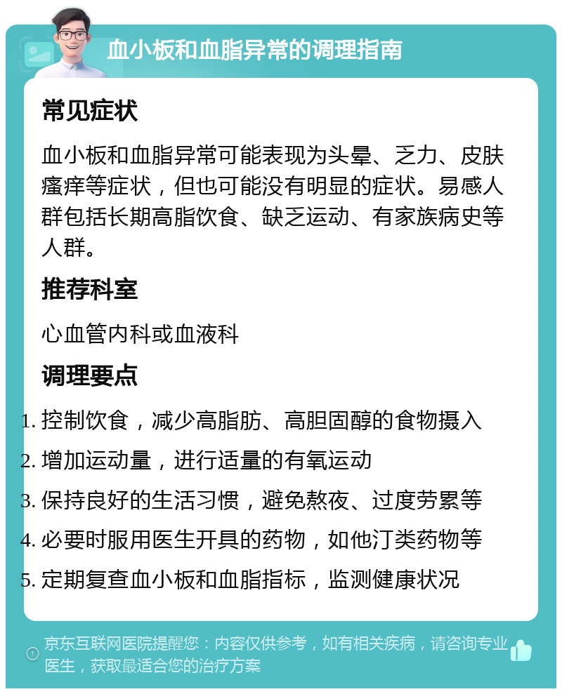 血小板和血脂异常的调理指南 常见症状 血小板和血脂异常可能表现为头晕、乏力、皮肤瘙痒等症状，但也可能没有明显的症状。易感人群包括长期高脂饮食、缺乏运动、有家族病史等人群。 推荐科室 心血管内科或血液科 调理要点 控制饮食，减少高脂肪、高胆固醇的食物摄入 增加运动量，进行适量的有氧运动 保持良好的生活习惯，避免熬夜、过度劳累等 必要时服用医生开具的药物，如他汀类药物等 定期复查血小板和血脂指标，监测健康状况