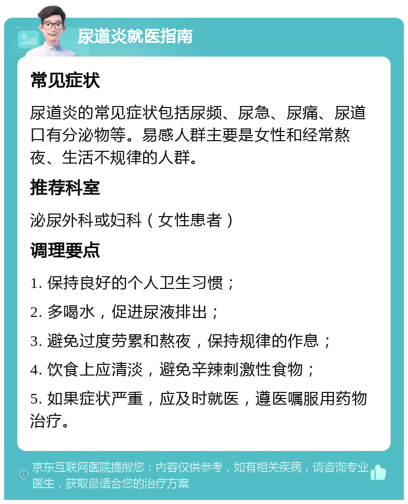 尿道炎就医指南 常见症状 尿道炎的常见症状包括尿频、尿急、尿痛、尿道口有分泌物等。易感人群主要是女性和经常熬夜、生活不规律的人群。 推荐科室 泌尿外科或妇科（女性患者） 调理要点 1. 保持良好的个人卫生习惯； 2. 多喝水，促进尿液排出； 3. 避免过度劳累和熬夜，保持规律的作息； 4. 饮食上应清淡，避免辛辣刺激性食物； 5. 如果症状严重，应及时就医，遵医嘱服用药物治疗。