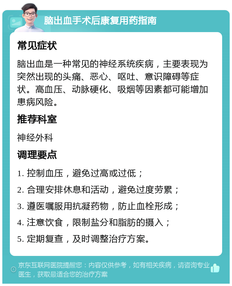 脑出血手术后康复用药指南 常见症状 脑出血是一种常见的神经系统疾病，主要表现为突然出现的头痛、恶心、呕吐、意识障碍等症状。高血压、动脉硬化、吸烟等因素都可能增加患病风险。 推荐科室 神经外科 调理要点 1. 控制血压，避免过高或过低； 2. 合理安排休息和活动，避免过度劳累； 3. 遵医嘱服用抗凝药物，防止血栓形成； 4. 注意饮食，限制盐分和脂肪的摄入； 5. 定期复查，及时调整治疗方案。