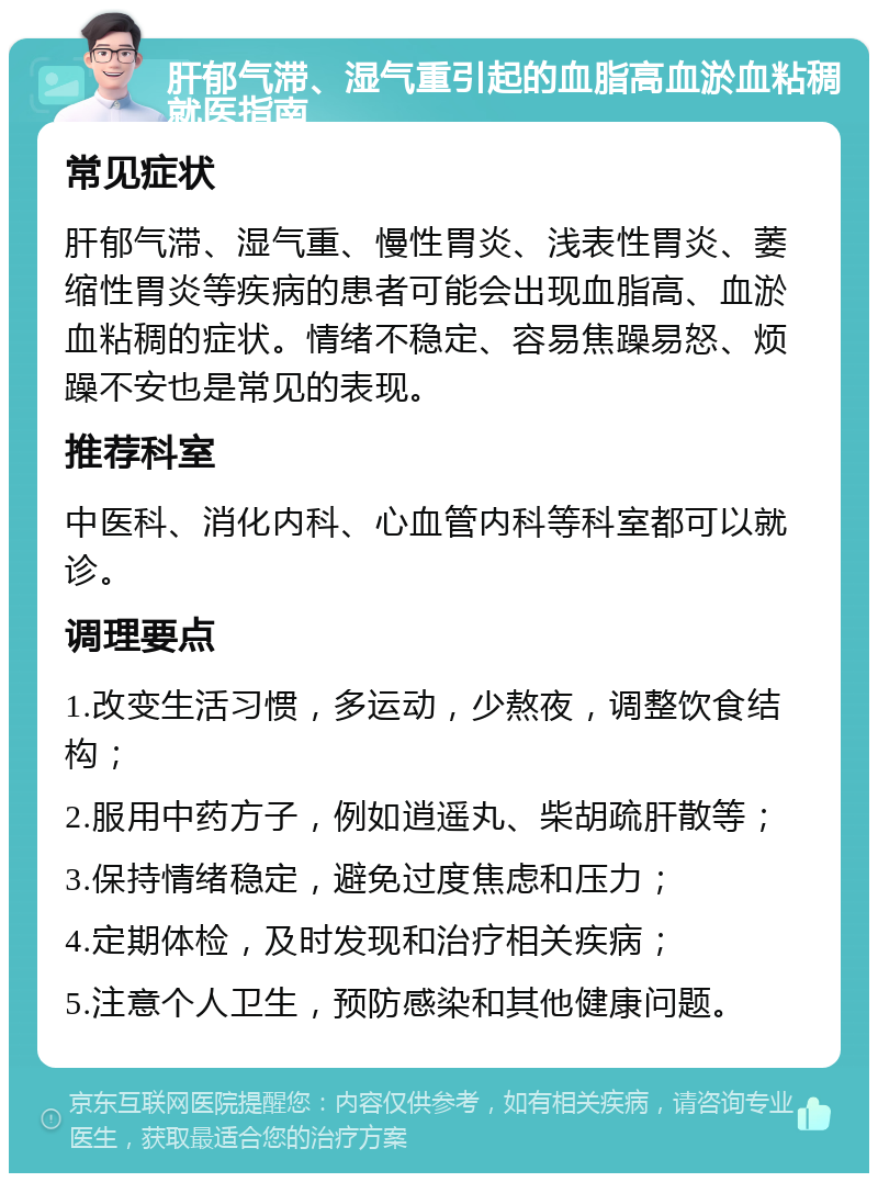 肝郁气滞、湿气重引起的血脂高血淤血粘稠就医指南 常见症状 肝郁气滞、湿气重、慢性胃炎、浅表性胃炎、萎缩性胃炎等疾病的患者可能会出现血脂高、血淤血粘稠的症状。情绪不稳定、容易焦躁易怒、烦躁不安也是常见的表现。 推荐科室 中医科、消化内科、心血管内科等科室都可以就诊。 调理要点 1.改变生活习惯，多运动，少熬夜，调整饮食结构； 2.服用中药方子，例如逍遥丸、柴胡疏肝散等； 3.保持情绪稳定，避免过度焦虑和压力； 4.定期体检，及时发现和治疗相关疾病； 5.注意个人卫生，预防感染和其他健康问题。